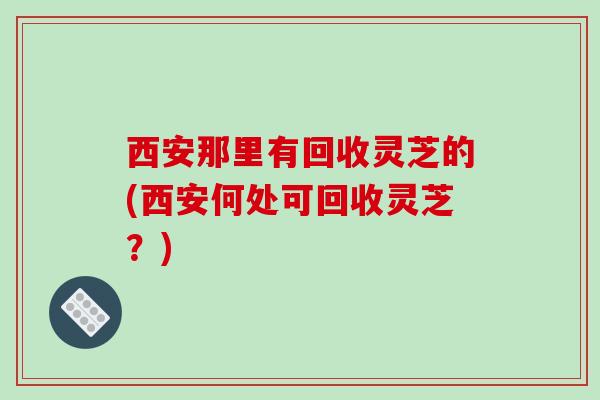 西安那里有回收灵芝的(西安何处可回收灵芝？)