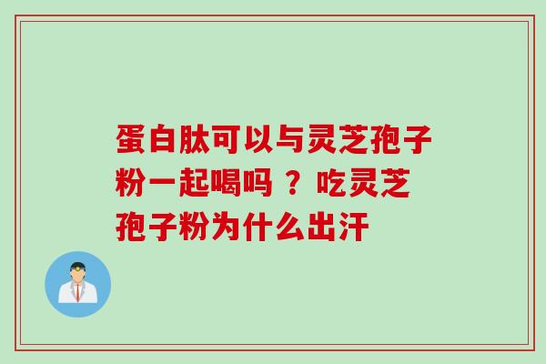 蛋白肽可以与灵芝孢子粉一起喝吗 ？吃灵芝孢子粉为什么出汗