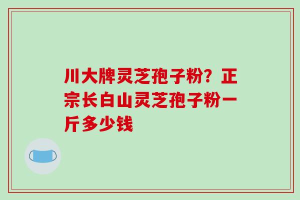 川大牌灵芝孢子粉？正宗长白山灵芝孢子粉一斤多少钱