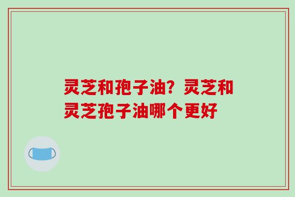 灵芝和孢子油？灵芝和灵芝孢子油哪个更好