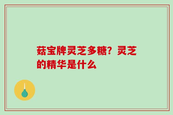 菇宝牌灵芝多糖？灵芝的精华是什么
