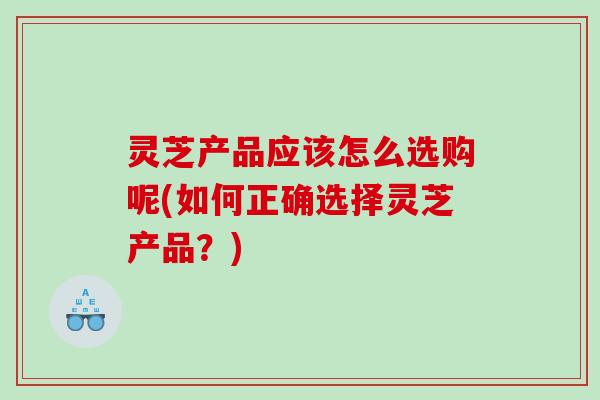 灵芝产品应该怎么选购呢(如何正确选择灵芝产品？)