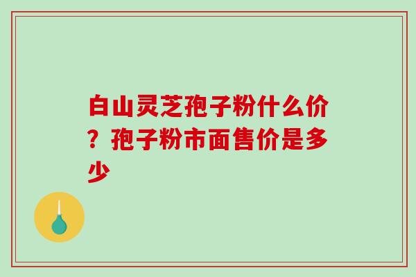 白山灵芝孢子粉什么价？孢子粉市面售价是多少