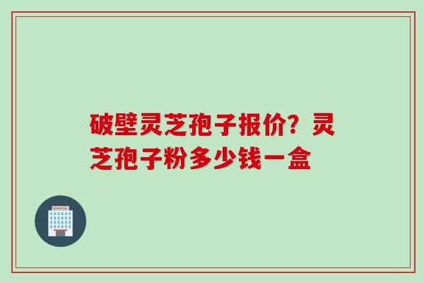 破壁灵芝孢子报价？灵芝孢子粉多少钱一盒