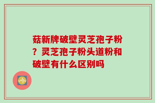 菇新牌破壁灵芝孢子粉？灵芝孢子粉头道粉和破壁有什么区别吗