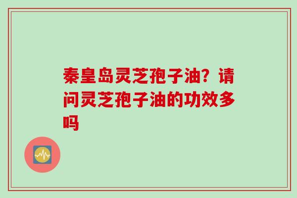 秦皇岛灵芝孢子油？请问灵芝孢子油的功效多吗