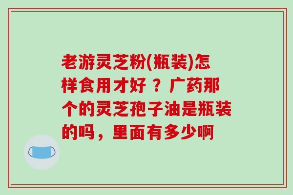 老游灵芝粉(瓶装)怎样食用才好 ？广药那个的灵芝孢子油是瓶装的吗，里面有多少啊