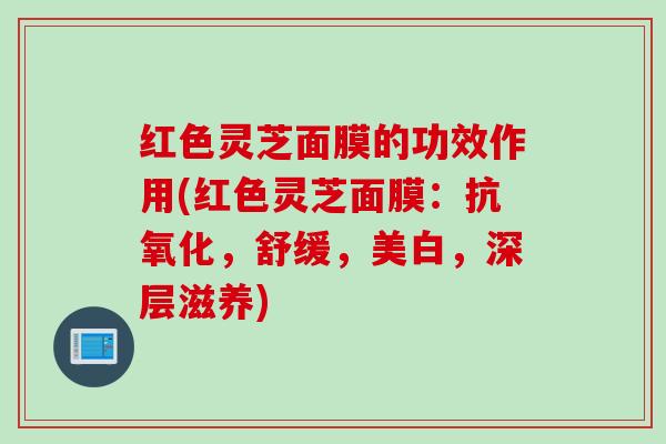 红色灵芝面膜的功效作用(红色灵芝面膜：抗氧化，舒缓，美白，深层滋养)