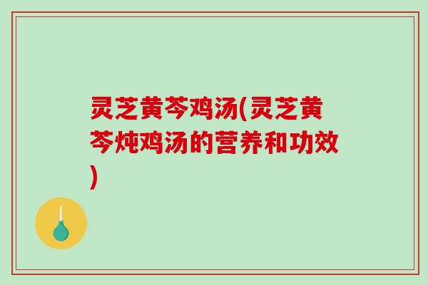 灵芝黄芩鸡汤(灵芝黄芩炖鸡汤的营养和功效)