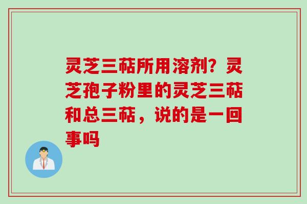 灵芝三萜所用溶剂？灵芝孢子粉里的灵芝三萜和总三萜，说的是一回事吗