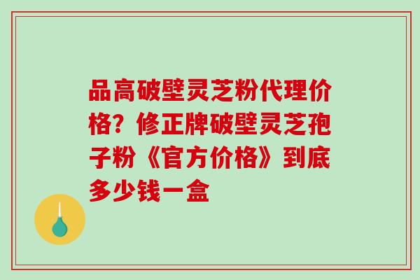 品高破壁灵芝粉代理价格？修正牌破壁灵芝孢子粉《官方价格》到底多少钱一盒