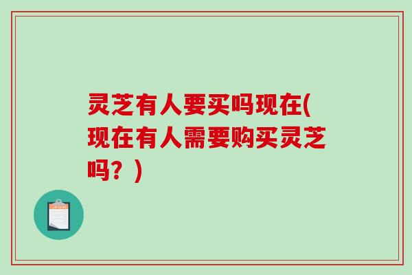 灵芝有人要买吗现在(现在有人需要购买灵芝吗？)