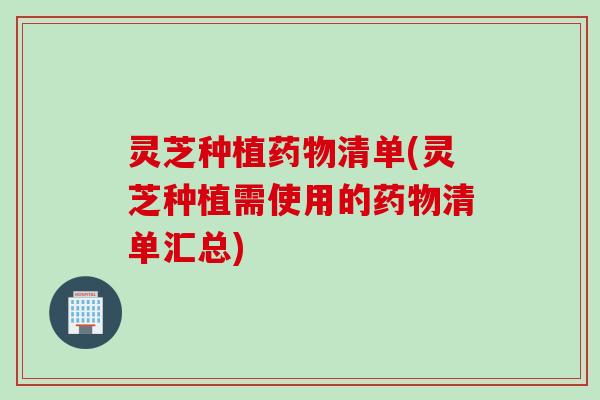 灵芝种植药物清单(灵芝种植需使用的药物清单汇总)