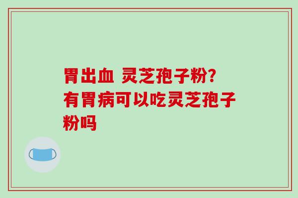 胃出血 灵芝孢子粉？有胃病可以吃灵芝孢子粉吗