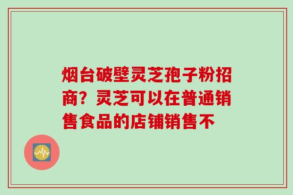 烟台破壁灵芝孢子粉招商？灵芝可以在普通销售食品的店铺销售不