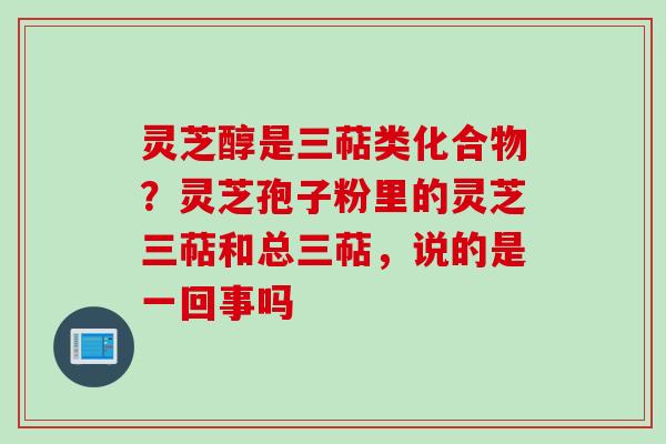 灵芝醇是三萜类化合物？灵芝孢子粉里的灵芝三萜和总三萜，说的是一回事吗