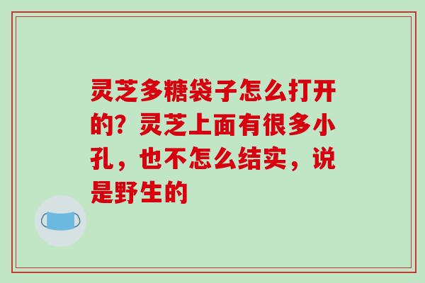 灵芝多糖袋子怎么打开的？灵芝上面有很多小孔，也不怎么结实，说是野生的