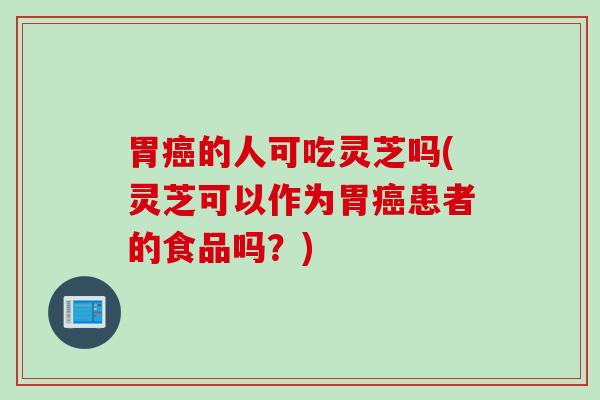 胃癌的人可吃灵芝吗(灵芝可以作为胃癌患者的食品吗？)