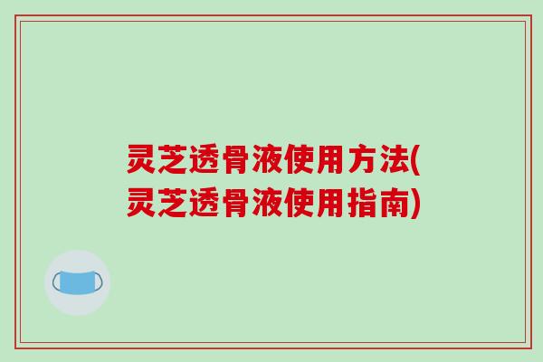 灵芝透骨液使用方法(灵芝透骨液使用指南)