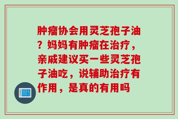 协会用灵芝孢子油？妈妈有在，亲戚建议买一些灵芝孢子油吃，说辅助有作用，是真的有用吗