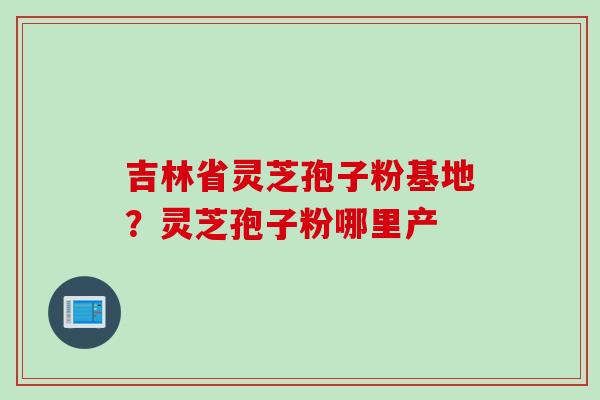 吉林省灵芝孢子粉基地？灵芝孢子粉哪里产