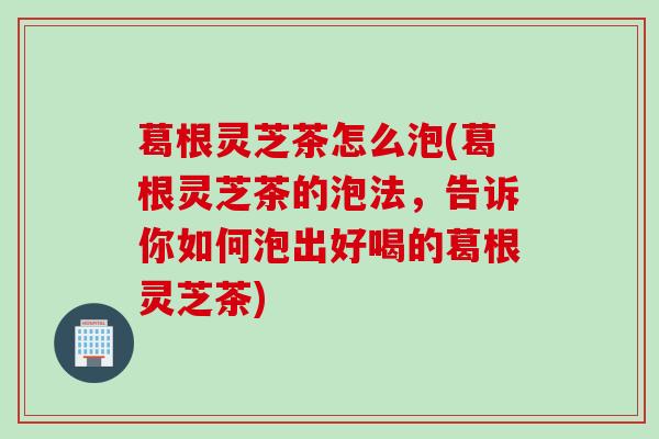 葛根灵芝茶怎么泡(葛根灵芝茶的泡法，告诉你如何泡出好喝的葛根灵芝茶)