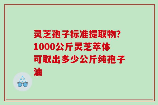 灵芝孢子标准提取物？1000公斤灵芝萃体可取出多少公斤纯孢子油