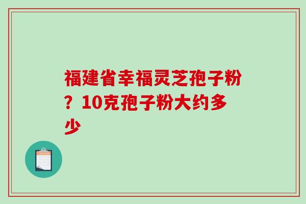 福建省幸福灵芝孢子粉？10克孢子粉大约多少