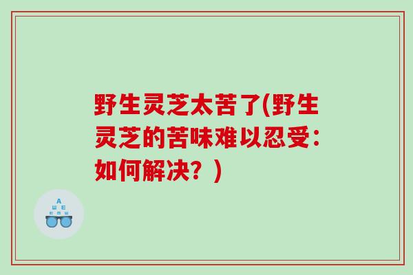 野生灵芝太苦了(野生灵芝的苦味难以忍受：如何解决？)