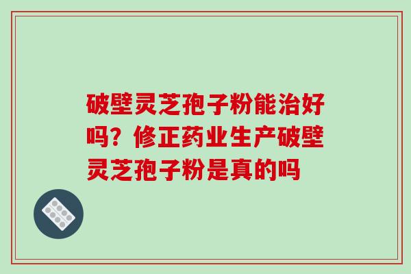 破壁灵芝孢子粉能治好吗？修正药业生产破壁灵芝孢子粉是真的吗