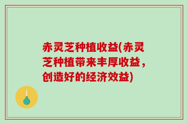 赤灵芝种植收益(赤灵芝种植带来丰厚收益，创造好的经济效益)