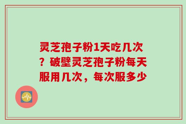 灵芝孢子粉1天吃几次？破壁灵芝孢子粉每天服用几次，每次服多少
