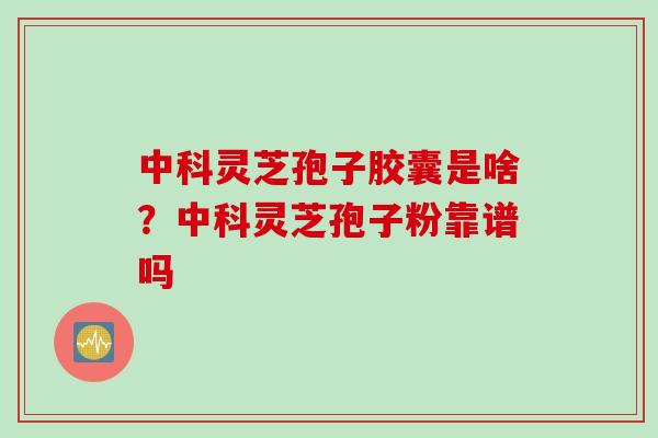中科灵芝孢子胶囊是啥？中科灵芝孢子粉靠谱吗