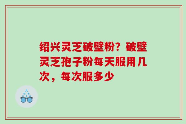 绍兴灵芝破壁粉？破壁灵芝孢子粉每天服用几次，每次服多少