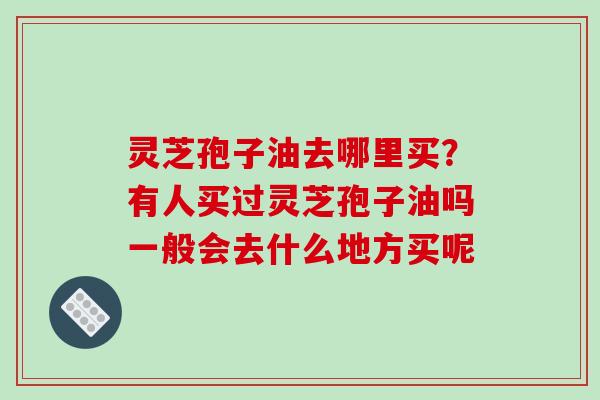 灵芝孢子油去哪里买？有人买过灵芝孢子油吗一般会去什么地方买呢