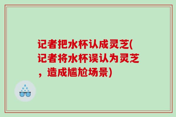 记者把水杯认成灵芝(记者将水杯误认为灵芝，造成尴尬场景)