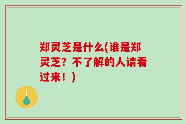 郑灵芝是什么(谁是郑灵芝？不了解的人请看过来！)