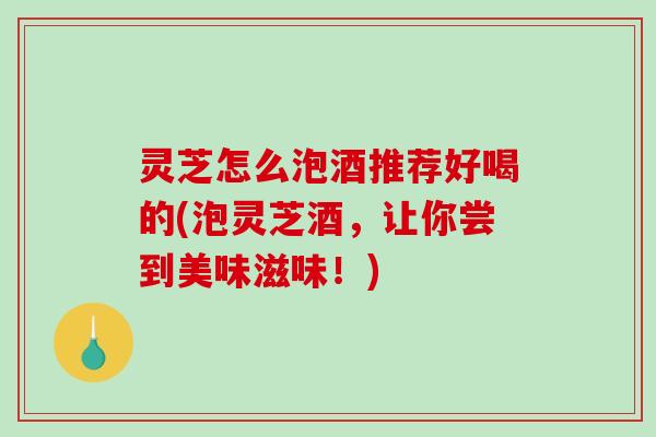 灵芝怎么泡酒推荐好喝的(泡灵芝酒，让你尝到美味滋味！)