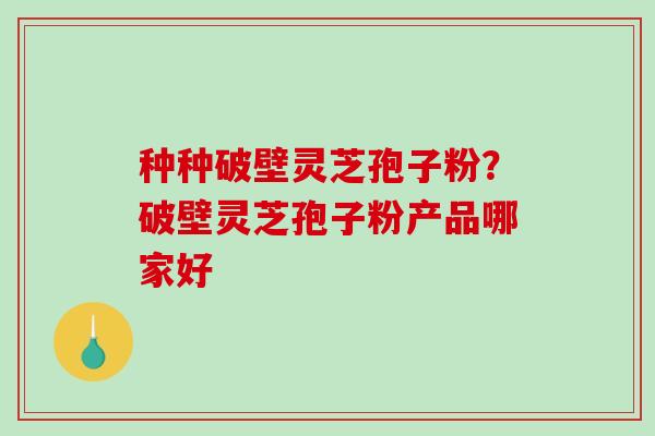 种种破壁灵芝孢子粉？破壁灵芝孢子粉产品哪家好