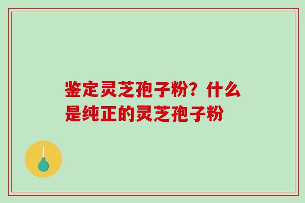 鉴定灵芝孢子粉？什么是纯正的灵芝孢子粉