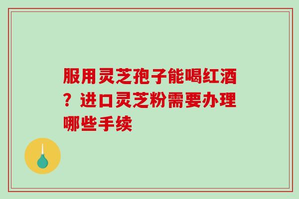 服用灵芝孢子能喝红酒？进口灵芝粉需要办理哪些手续
