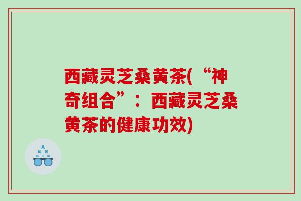 西藏灵芝桑黄茶(“神奇组合”：西藏灵芝桑黄茶的健康功效)