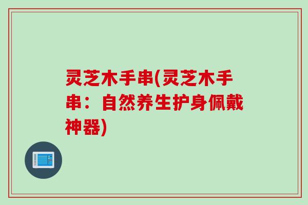 灵芝木手串(灵芝木手串：自然养生护身佩戴神器)