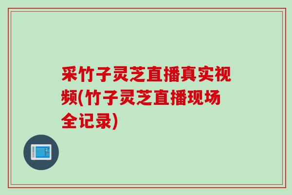 采竹子灵芝直播真实视频(竹子灵芝直播现场全记录)