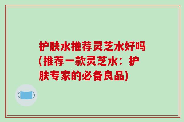 护肤水推荐灵芝水好吗(推荐一款灵芝水：护肤专家的必备良品)
