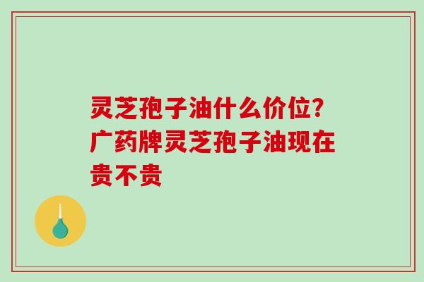 灵芝孢子油什么价位？广药牌灵芝孢子油现在贵不贵