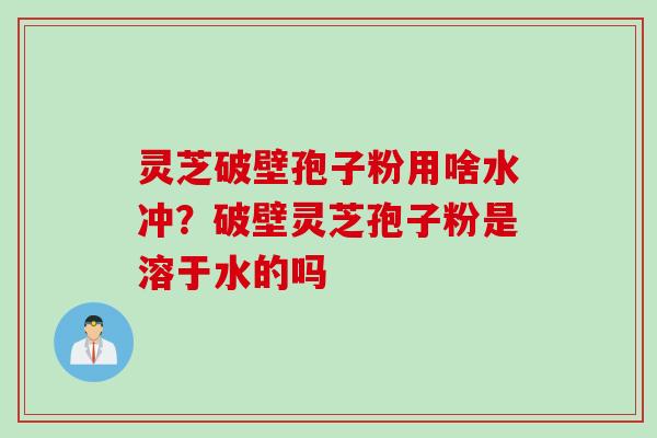 灵芝破壁孢子粉用啥水冲？破壁灵芝孢子粉是溶于水的吗