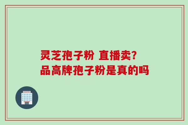 灵芝孢子粉 直播卖？品高牌孢子粉是真的吗