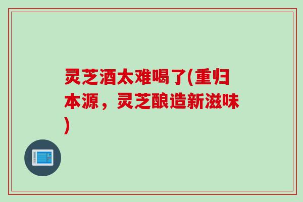 灵芝酒太难喝了(重归本源，灵芝酿造新滋味)