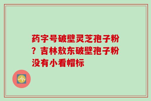 药字号破壁灵芝孢子粉？吉林敖东破壁孢子粉没有小看帽标